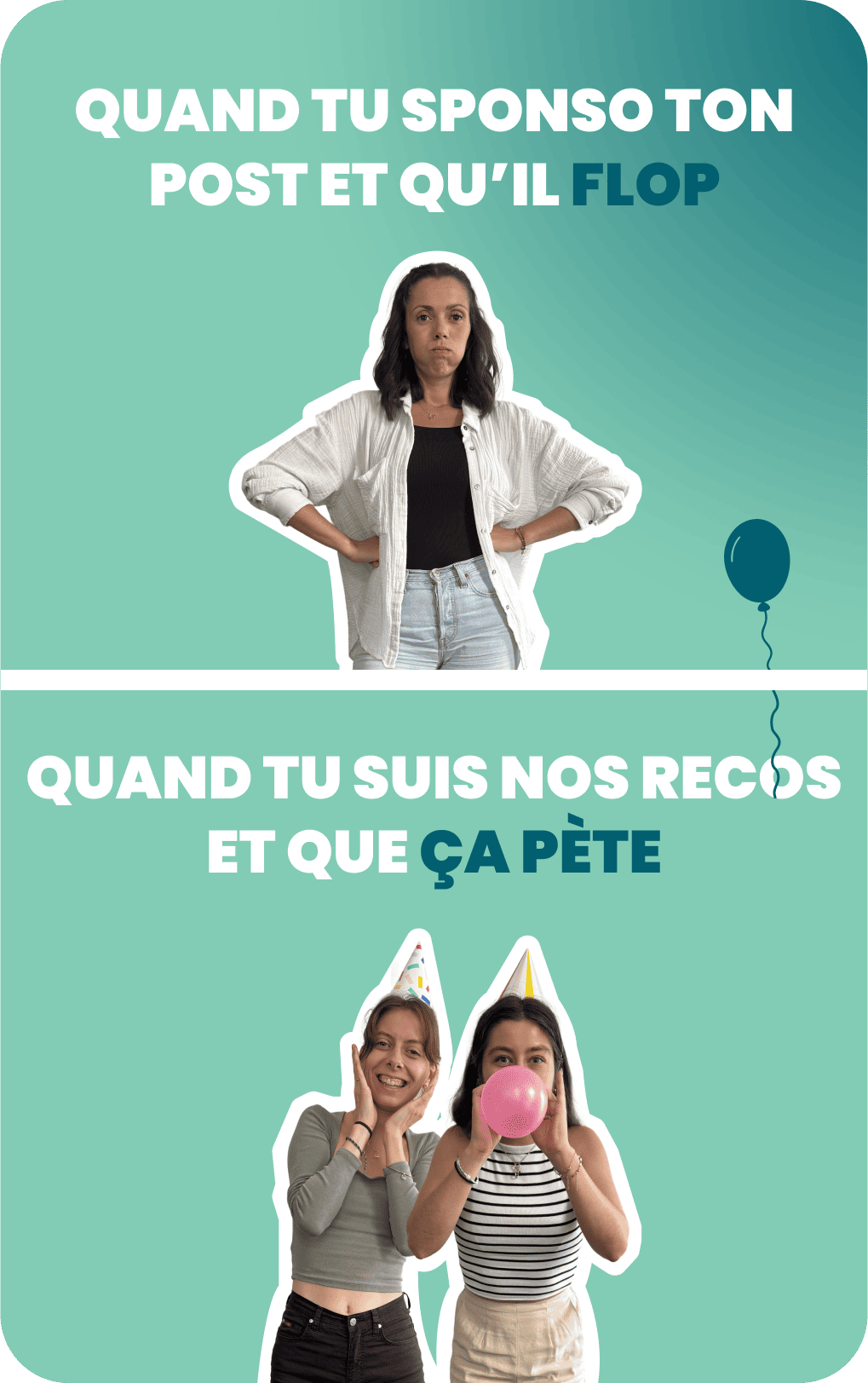 Image divisée en deux parties. En haut, une femme regarde la caméra avec un air déçu, bras croisés. En bas, trois femmes en tenue de fête, souriantes, l'une gonflant un ballon rose, toutes pleines d’enthousiasme. Texte sur l’image : « Quand tu sponso ton post et qu’il flop / Quand tu suis nos recos et que ça pète ».